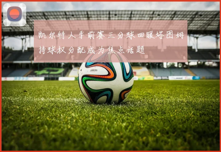 凯尔特人季前赛三分球回暖塔图姆持球权分配成为焦点话题